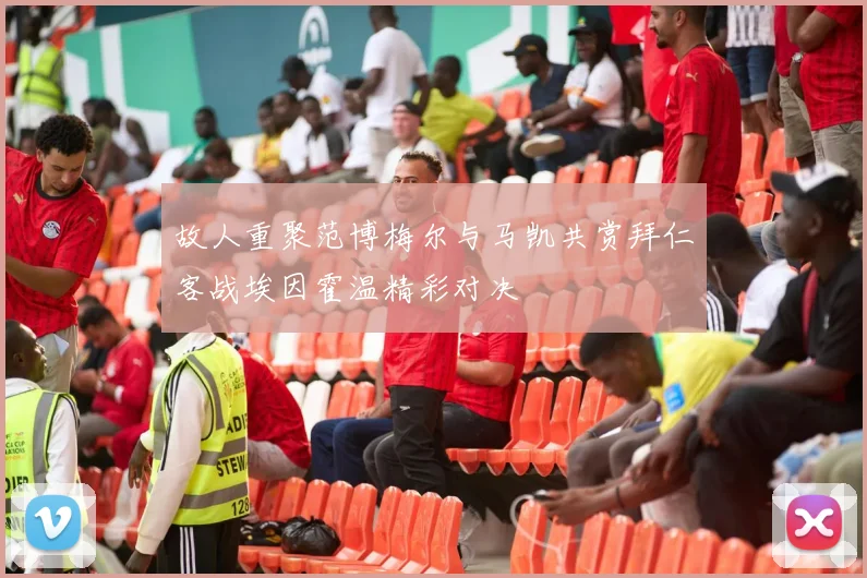 故人重聚范博梅尔与马凯共赏拜仁客战埃因霍温精彩对决