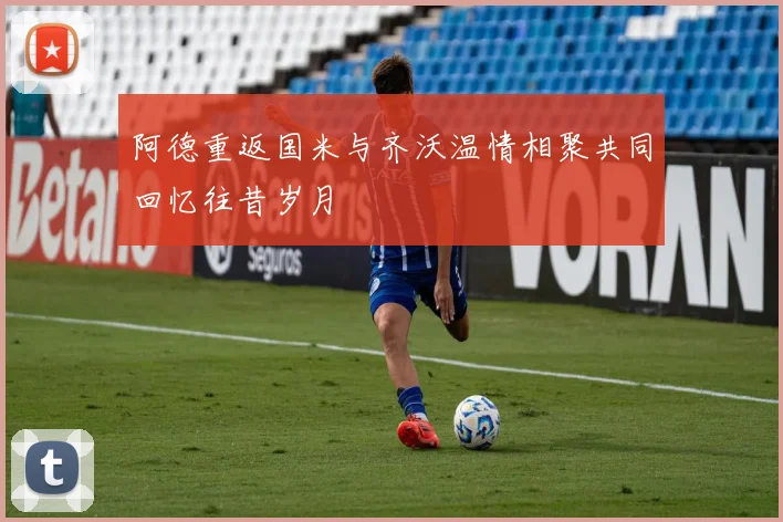 阿德重返国米与齐沃温情相聚共同回忆往昔岁月