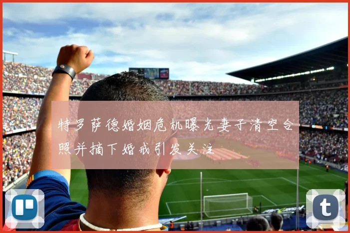 特罗萨德婚姻危机曝光妻子清空合照并摘下婚戒引发关注