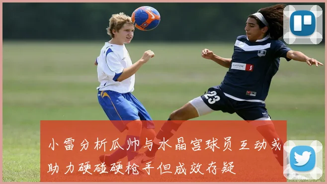 小雷分析瓜帅与水晶宫球员互动或助力硬碰硬枪手但成效存疑