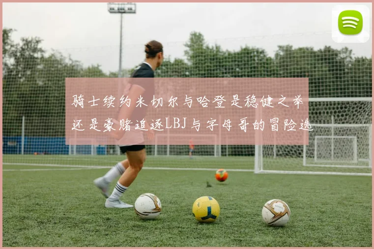 骑士续约米切尔与哈登是稳健之举还是豪赌追逐LBJ与字母哥的冒险选择
