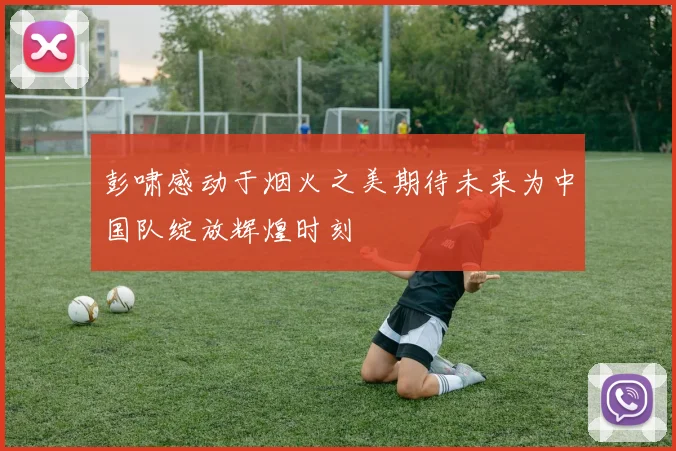 彭啸感动于烟火之美期待未来为中国队绽放辉煌时刻
