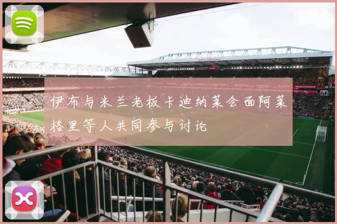 伊布与米兰老板卡迪纳莱会面阿莱格里等人共同参与讨论