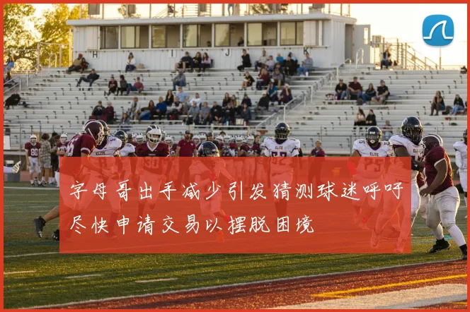 字母哥出手减少引发猜测球迷呼吁尽快申请交易以摆脱困境