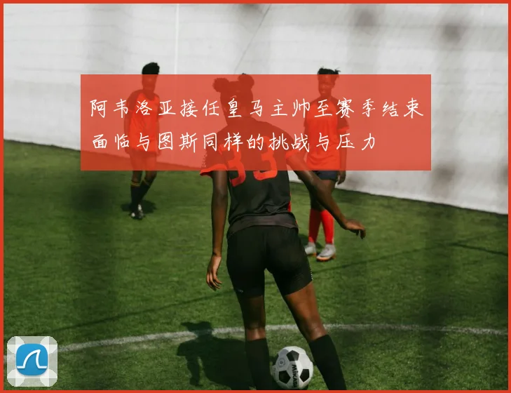 阿韦洛亚接任皇马主帅至赛季结束面临与图斯同样的挑战与压力