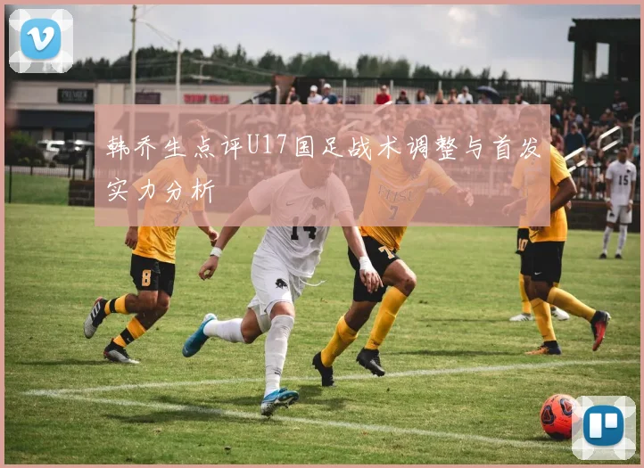 韩乔生点评U17国足战术调整与首发实力分析