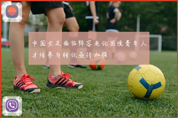 中国女足面临阵容老化困境青年人才培养与转化亟待加强