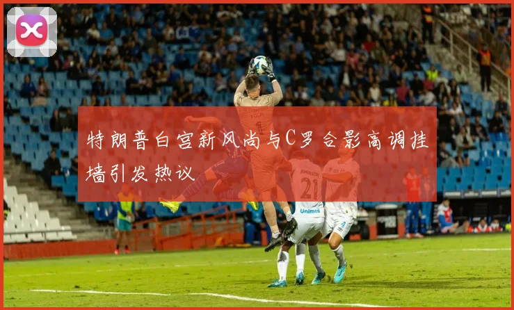 特朗普白宫新风尚与C罗合影高调挂墙引发热议