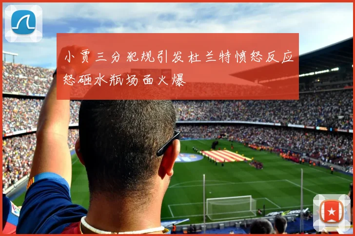 小贾三分犯规引发杜兰特愤怒反应怒砸水瓶场面火爆