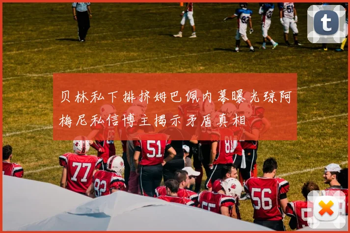 贝林私下排挤姆巴佩内幕曝光琼阿梅尼私信博主揭示矛盾真相
